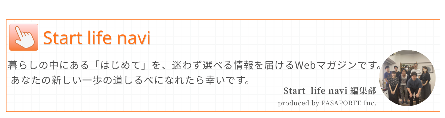 Start life navi
暮らしの中にある「はじめて」を、迷わず選べる情報を届けるWebマガジンです。
あなたの新しい一歩の道しるべになれたら幸いです。

